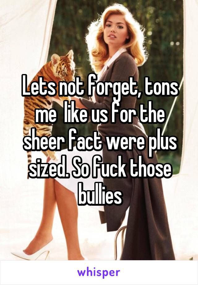 Lets not forget, tons me  like us for the sheer fact were plus sized. So fuck those bullies