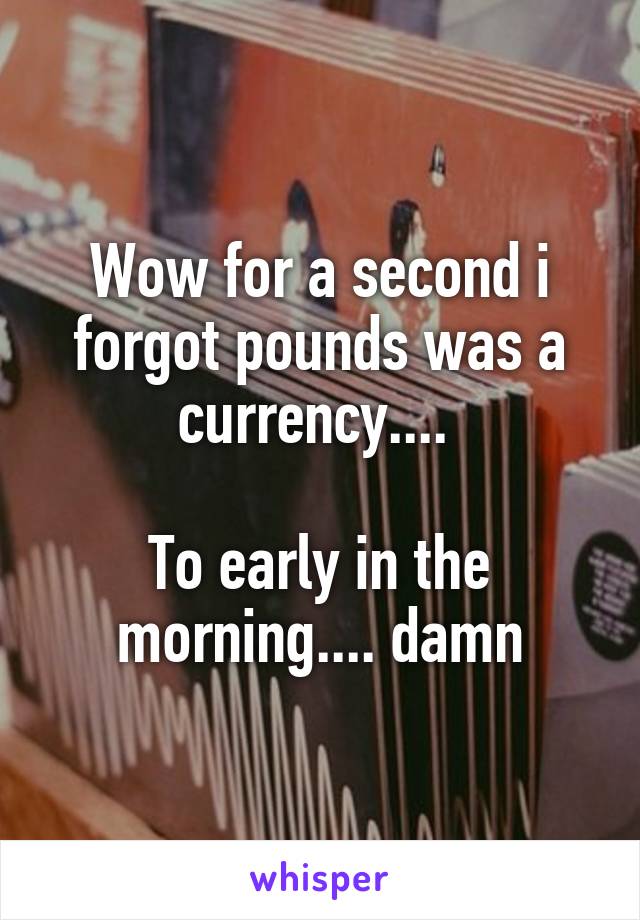 Wow for a second i forgot pounds was a currency.... 

To early in the morning.... damn