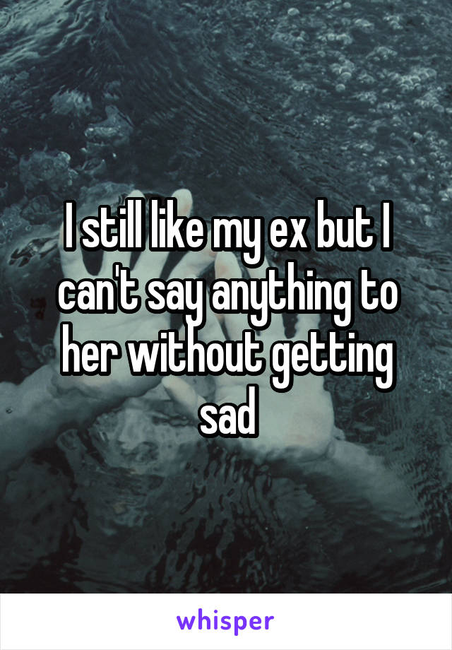 I still like my ex but I can't say anything to her without getting sad