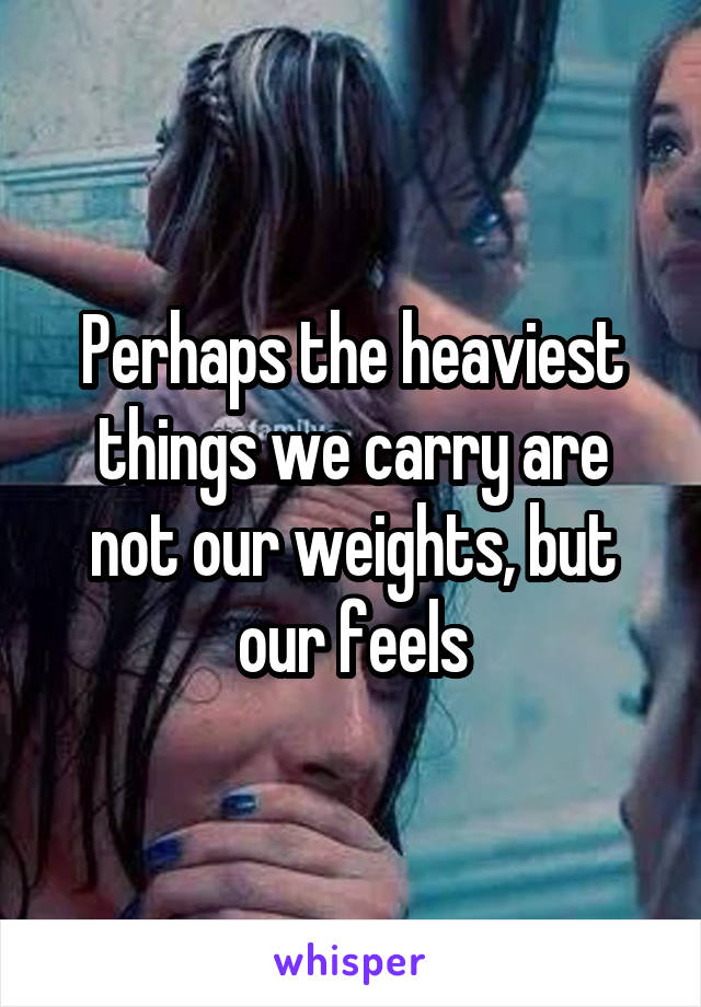 Perhaps the heaviest things we carry are not our weights, but our feels