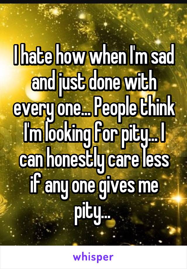 I hate how when I'm sad and just done with every one... People think I'm looking for pity... I can honestly care less if any one gives me pity... 