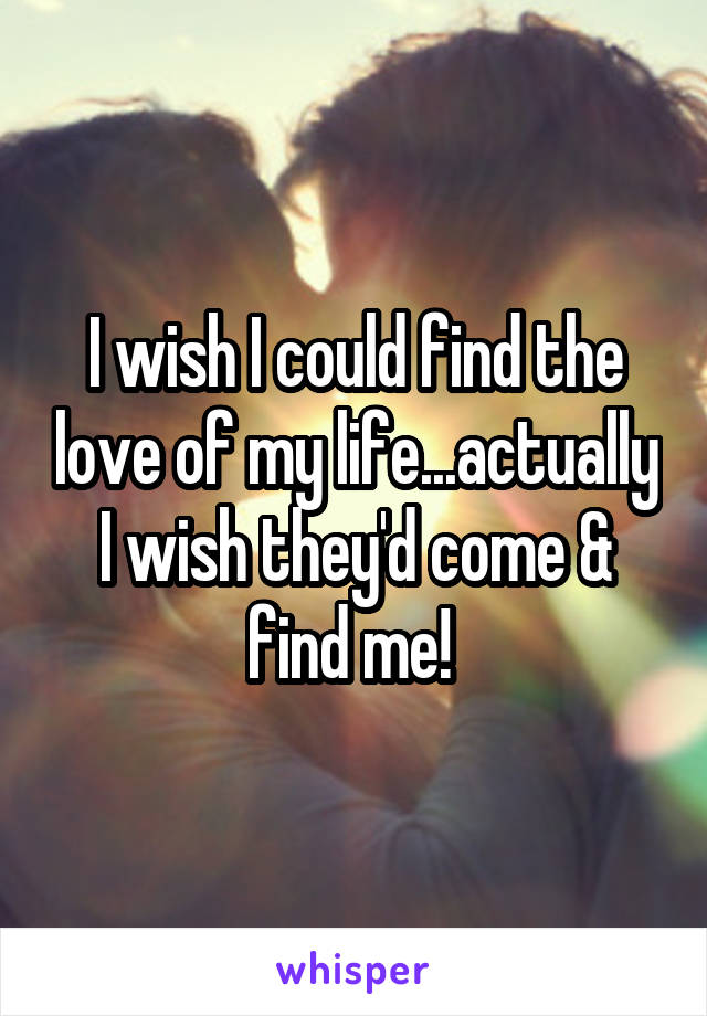 I wish I could find the love of my life...actually I wish they'd come & find me! 