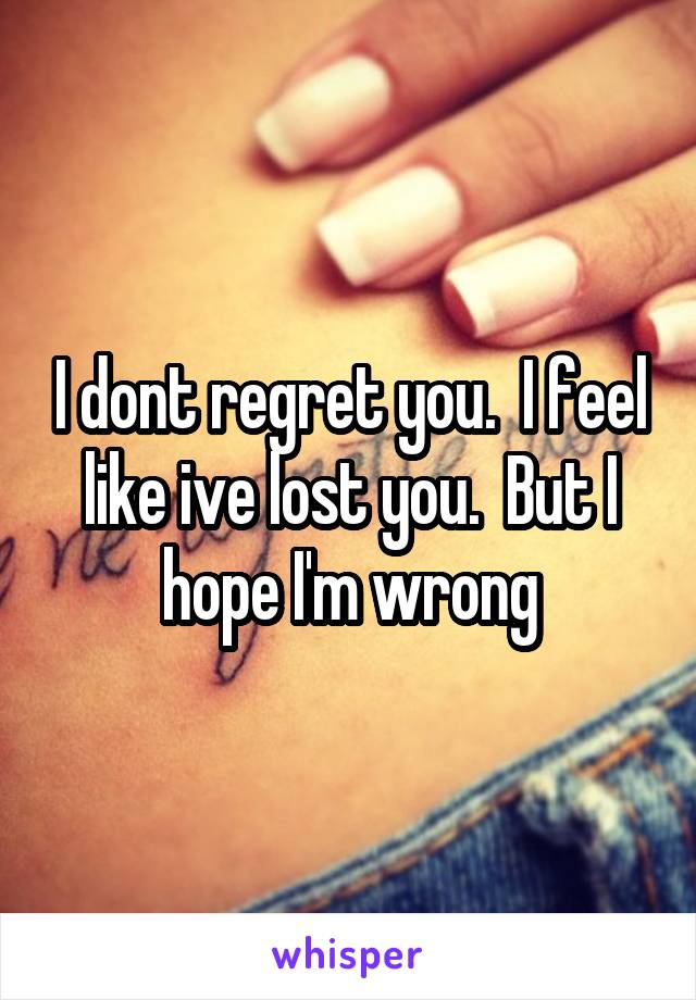 I dont regret you.  I feel like ive lost you.  But I hope I'm wrong