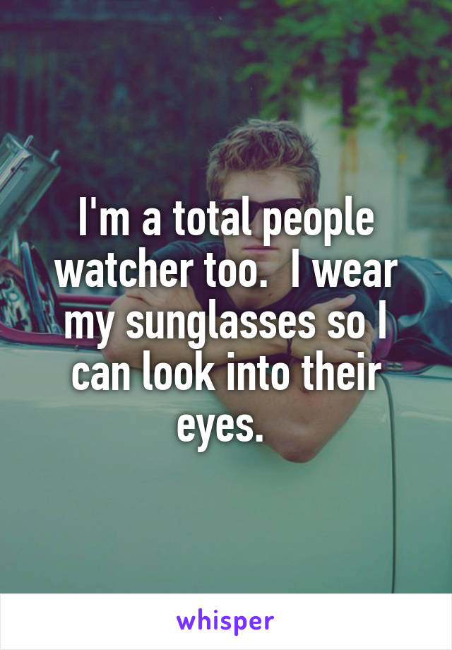 I'm a total people watcher too.  I wear my sunglasses so I can look into their eyes. 