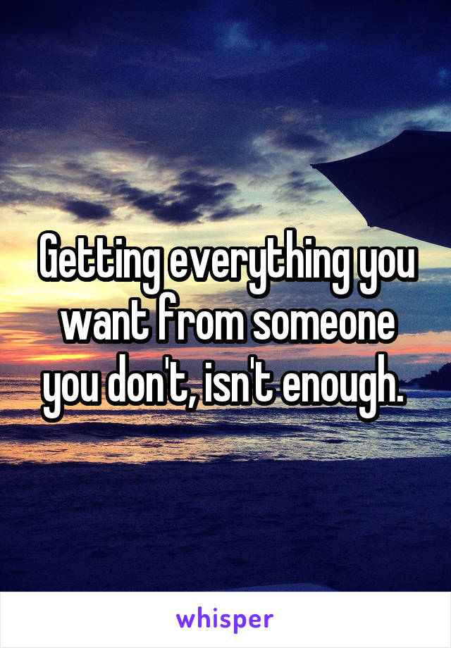 Getting everything you want from someone you don't, isn't enough. 