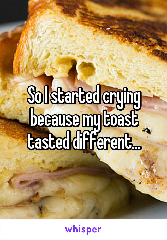 So I started crying because my toast tasted different...