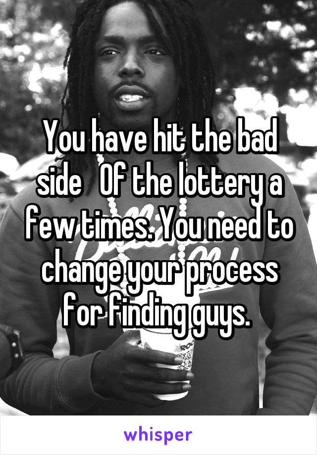 You have hit the bad side   Of the lottery a few times. You need to change your process for finding guys. 