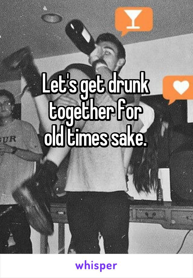 Let's get drunk 
together for 
old times sake. 

