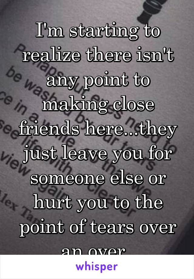 I'm starting to realize there isn't any point to making close friends here...they just leave you for someone else or hurt you to the point of tears over an over. 