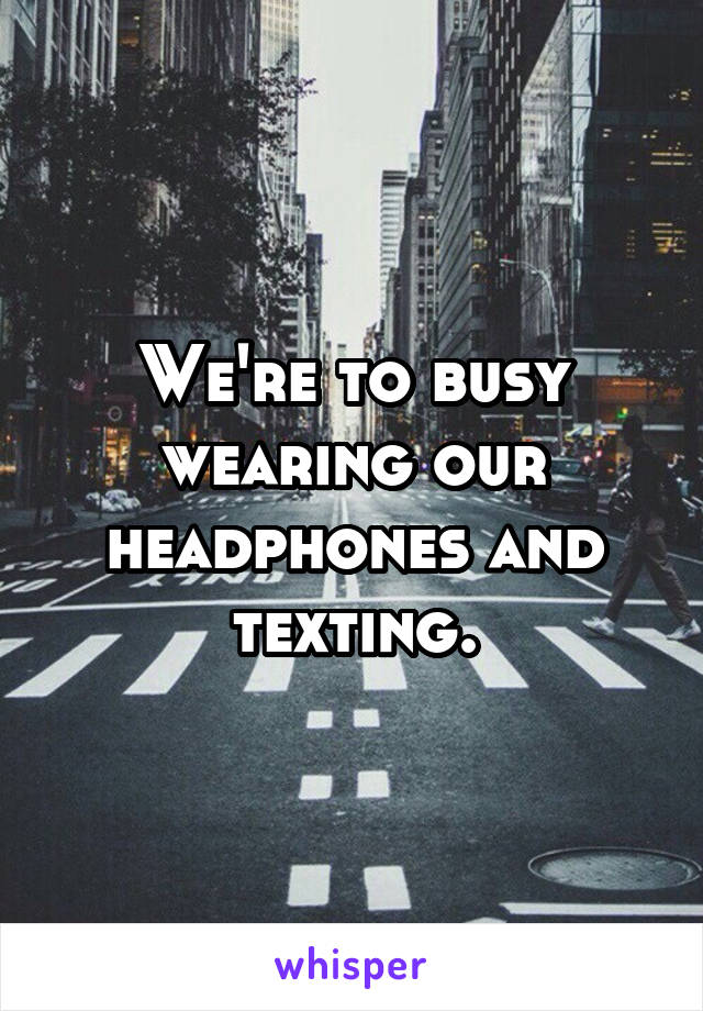 We're to busy wearing our headphones and texting.