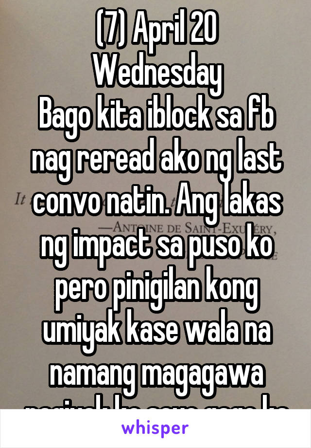 (7) April 20
Wednesday
Bago kita iblock sa fb nag reread ako ng last convo natin. Ang lakas ng impact sa puso ko pero pinigilan kong umiyak kase wala na namang magagawa pagiyak ko sayo gago ka