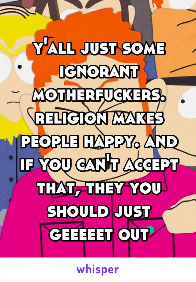 y'all just some ignorant motherfuckers. religion makes people happy. and if you can't accept that, they you should just geeeeet out