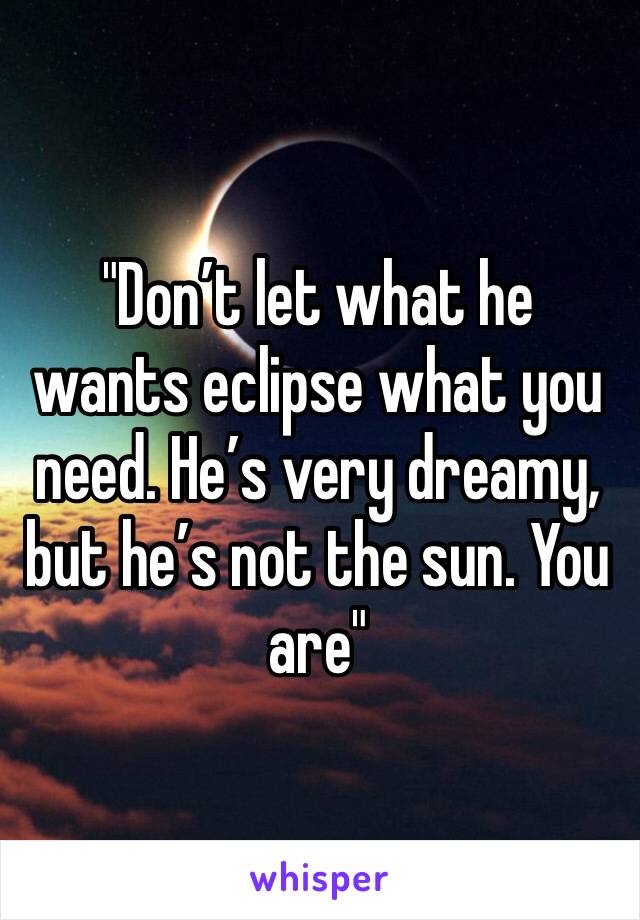 "Don’t let what he wants eclipse what you need. He’s very dreamy, but he’s not the sun. You are"