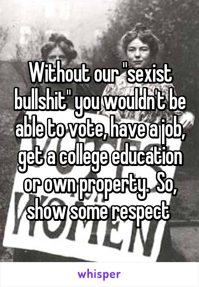 Without our "sexist bullshit" you wouldn't be able to vote, have a job, get a college education or own property.  So, show some respect 
