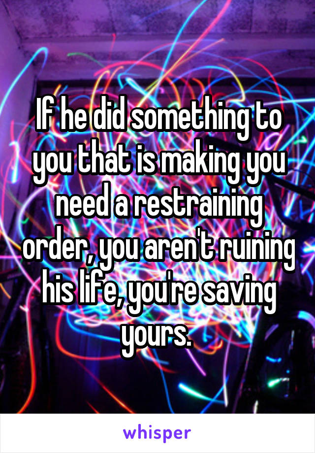 If he did something to you that is making you need a restraining order, you aren't ruining his life, you're saving yours. 