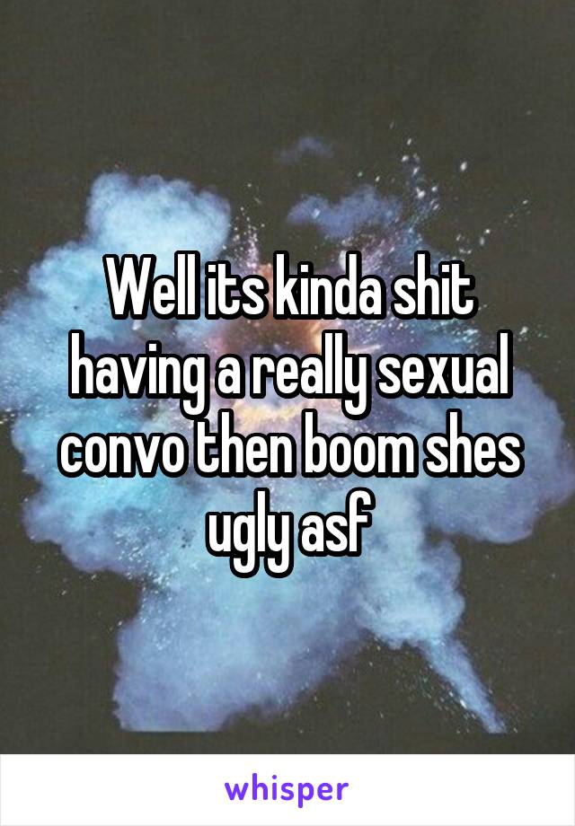 Well its kinda shit having a really sexual convo then boom shes ugly asf