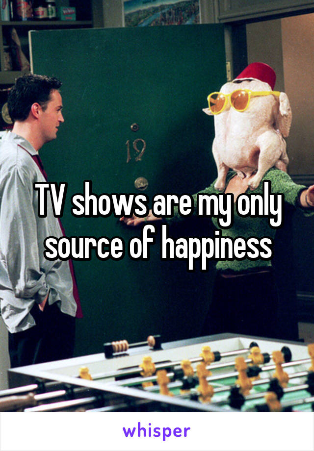 TV shows are my only source of happiness