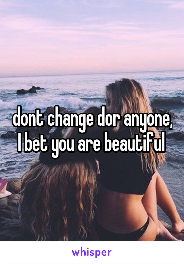 dont change dor anyone, I bet you are beautiful 