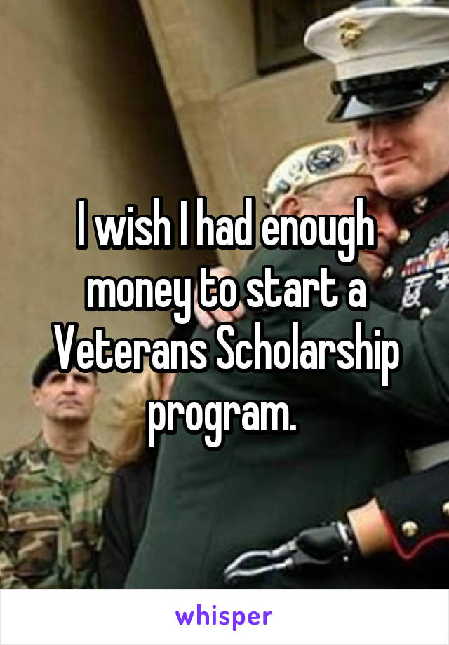 I wish I had enough money to start a Veterans Scholarship program. 