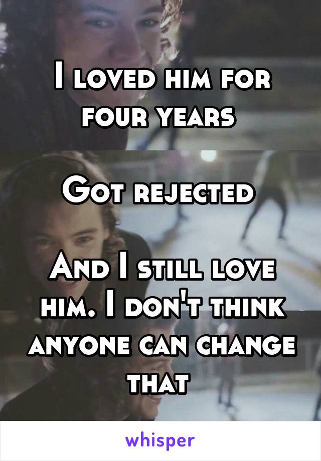 I loved him for four years 

Got rejected 

And I still love him. I don't think anyone can change that 