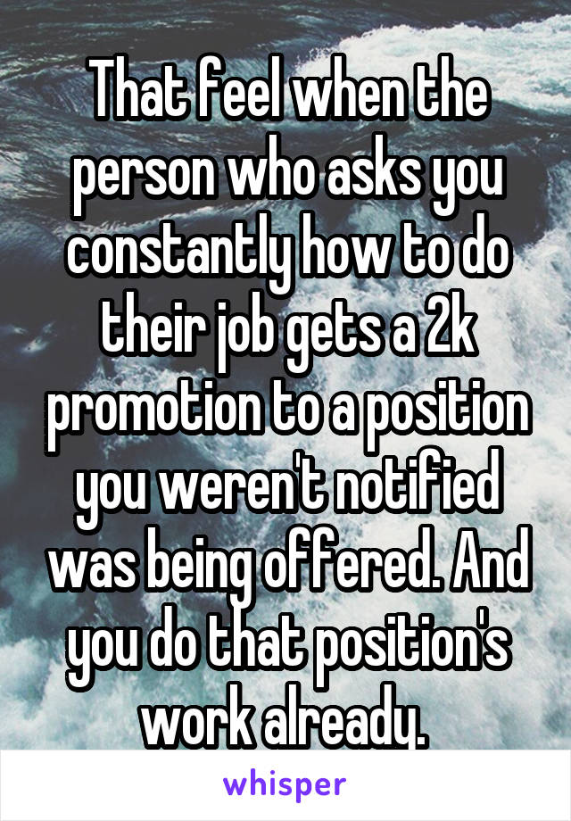 That feel when the person who asks you constantly how to do their job gets a 2k promotion to a position you weren't notified was being offered. And you do that position's work already. 