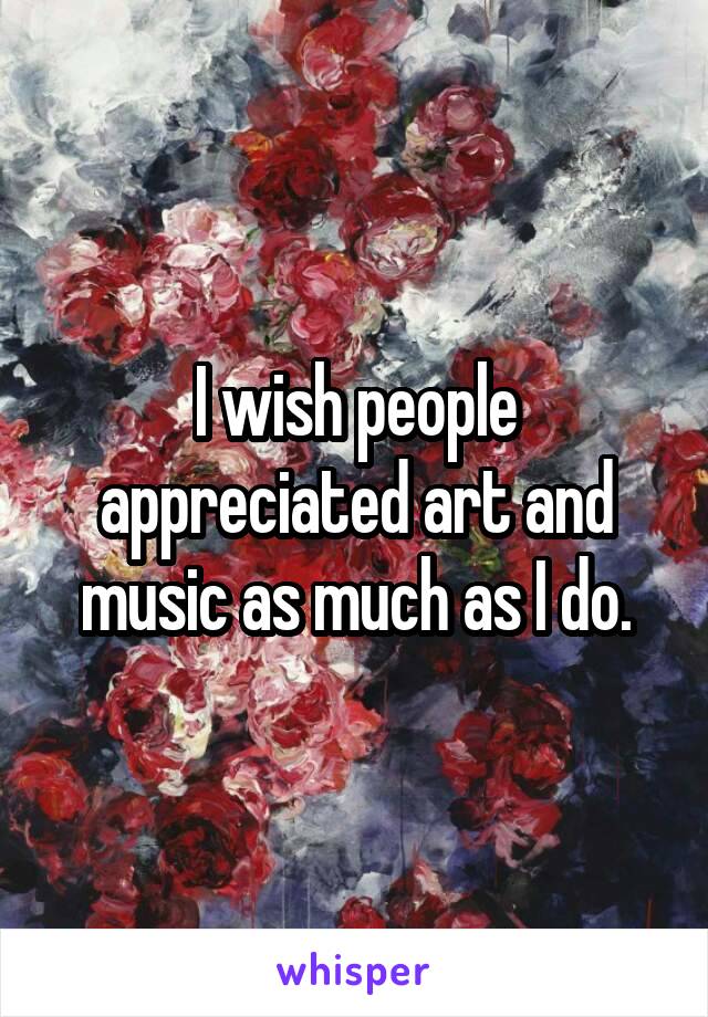 I wish people appreciated art and music as much as I do.