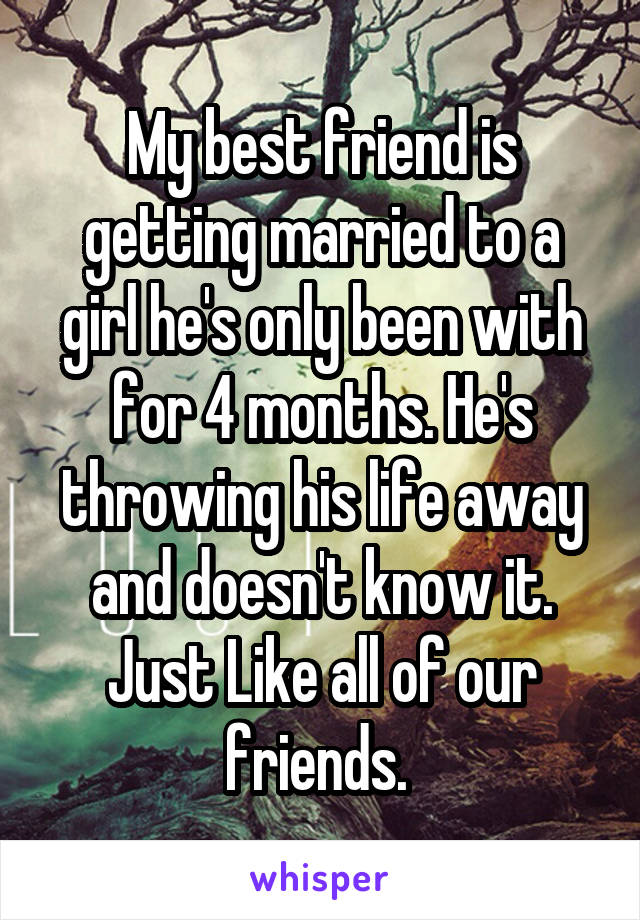 My best friend is getting married to a girl he's only been with for 4 months. He's throwing his life away and doesn't know it. Just Like all of our friends. 