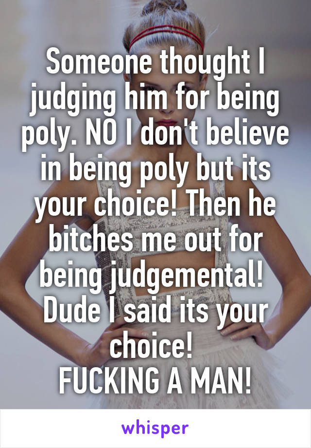 Someone thought I judging him for being poly. NO I don't believe in being poly but its your choice! Then he bitches me out for being judgemental!  Dude I said its your choice! 
FUCKING A MAN!