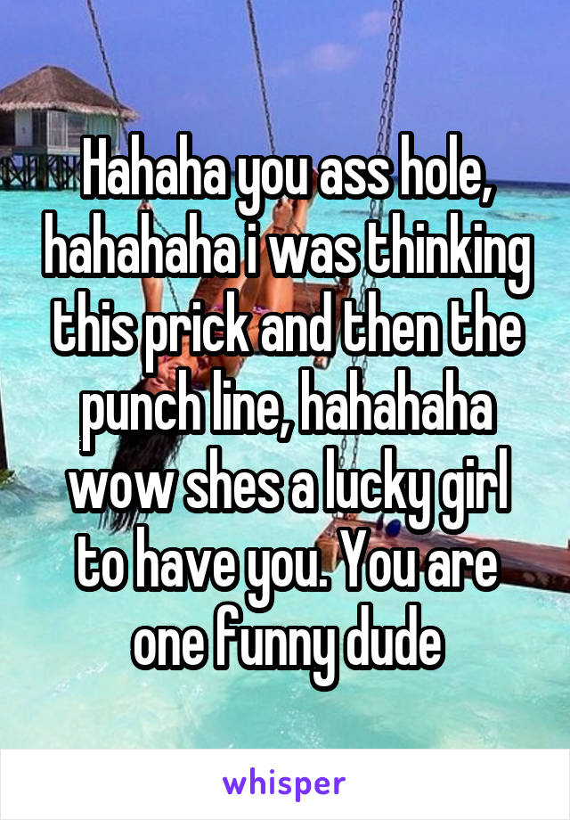 Hahaha you ass hole, hahahaha i was thinking this prick and then the punch line, hahahaha wow shes a lucky girl to have you. You are one funny dude