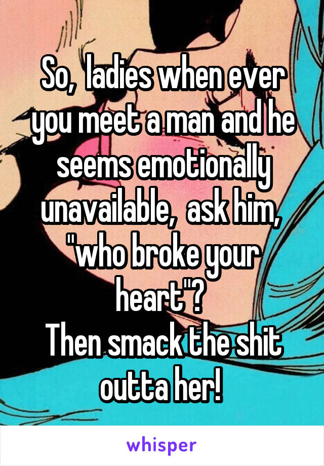 So,  ladies when ever you meet a man and he seems emotionally unavailable,  ask him,  "who broke your heart"? 
Then smack the shit outta her! 