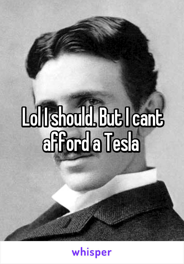 Lol I should. But I cant afford a Tesla 