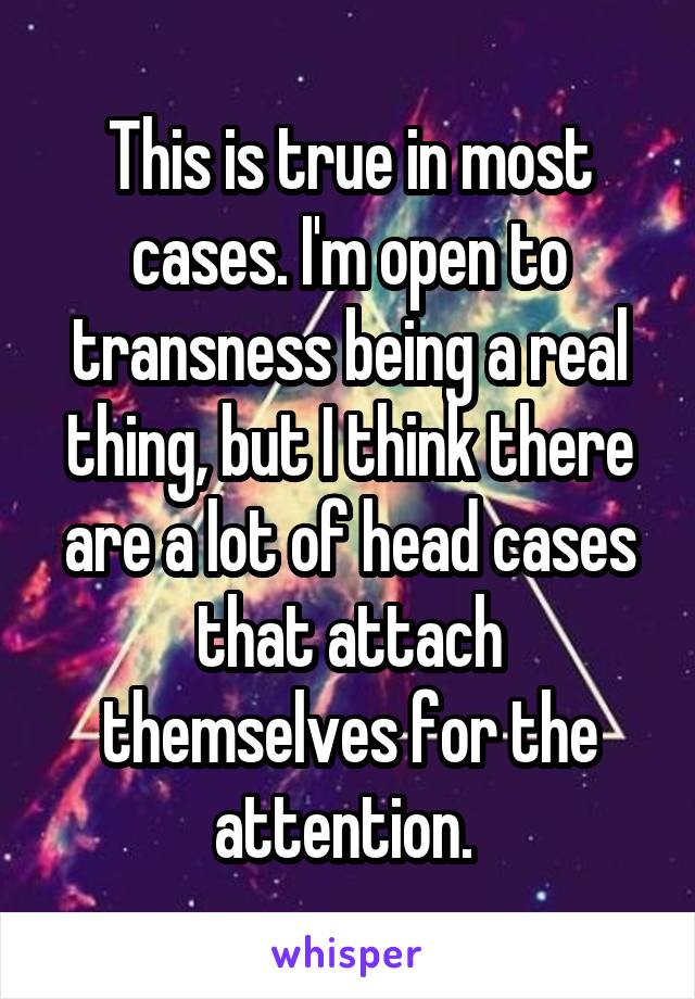 This is true in most cases. I'm open to transness being a real thing, but I think there are a lot of head cases that attach themselves for the attention. 