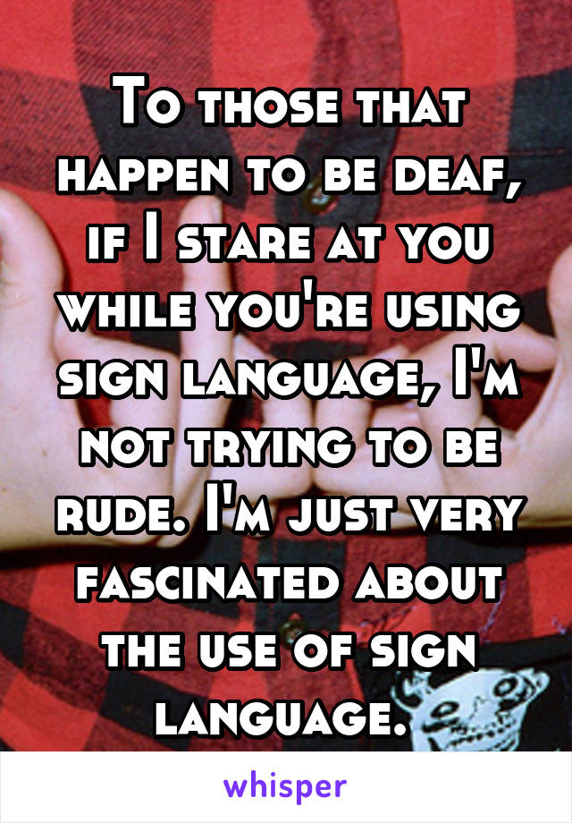 To those that happen to be deaf, if I stare at you while you're using sign language, I'm not trying to be rude. I'm just very fascinated about the use of sign language. 