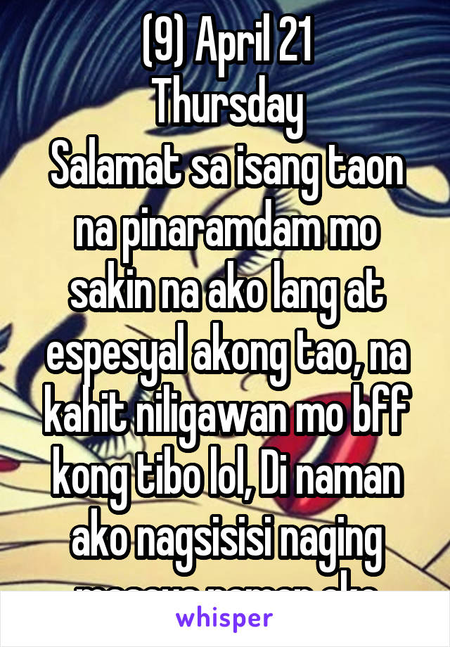 (9) April 21
Thursday
Salamat sa isang taon na pinaramdam mo sakin na ako lang at espesyal akong tao, na kahit niligawan mo bff kong tibo lol, Di naman ako nagsisisi naging masaya naman ako