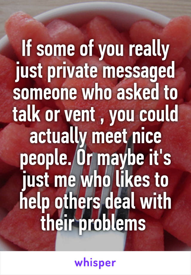 If some of you really just private messaged someone who asked to talk or vent , you could actually meet nice people. Or maybe it's just me who likes to help others deal with their problems 