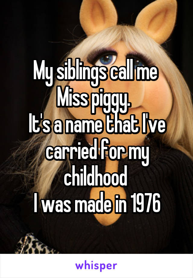 My siblings call me 
Miss piggy.  
It's a name that I've carried for my childhood 
I was made in 1976