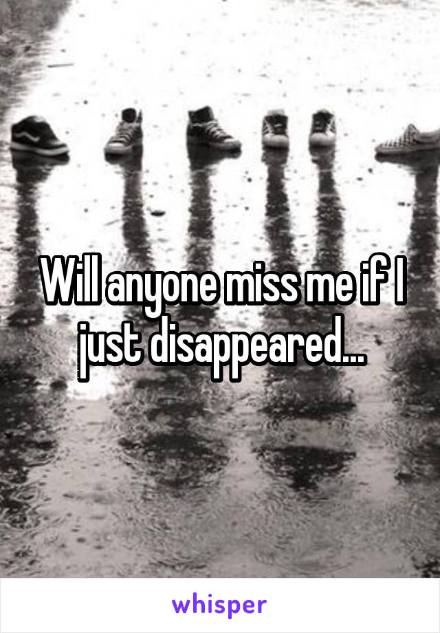 Will anyone miss me if I just disappeared...