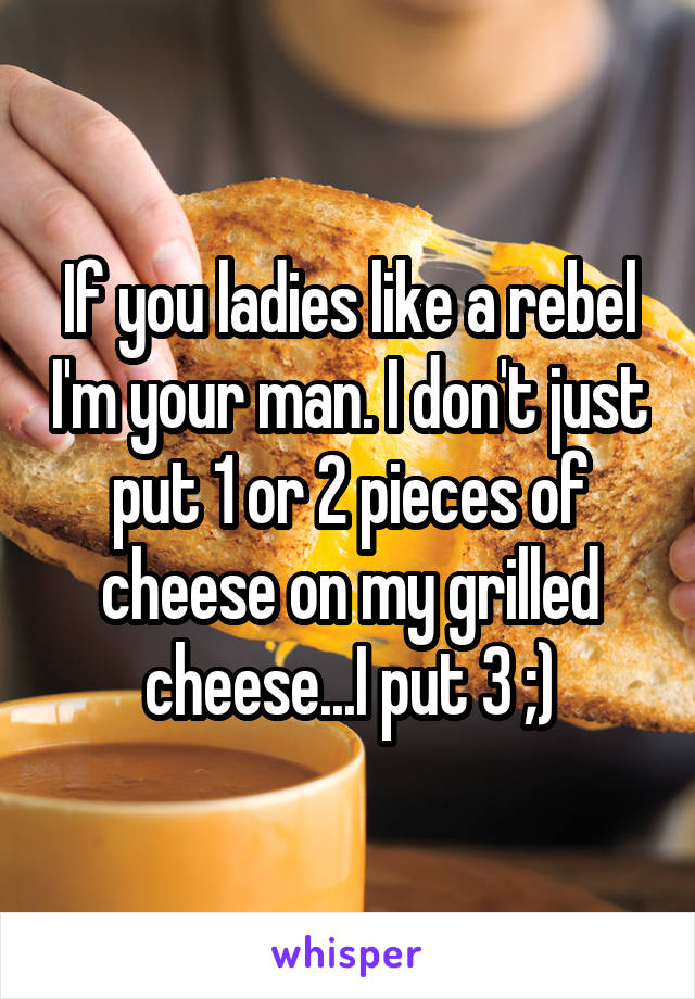 If you ladies like a rebel I'm your man. I don't just put 1 or 2 pieces of cheese on my grilled cheese...I put 3 ;)