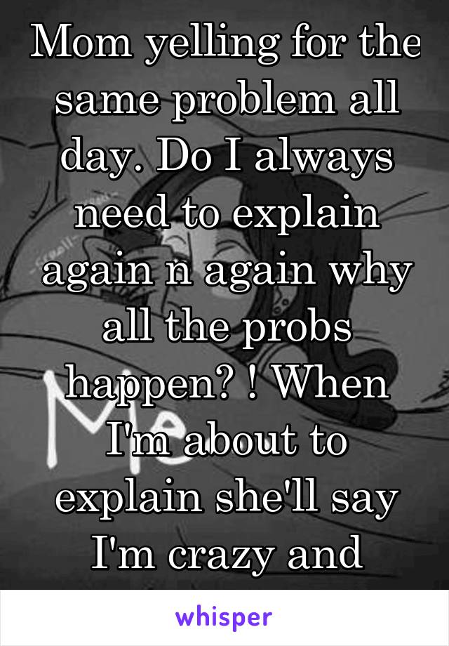 Mom yelling for the same problem all day. Do I always need to explain again n again why all the probs happen? ! When I'm about to explain she'll say I'm crazy and intractable 