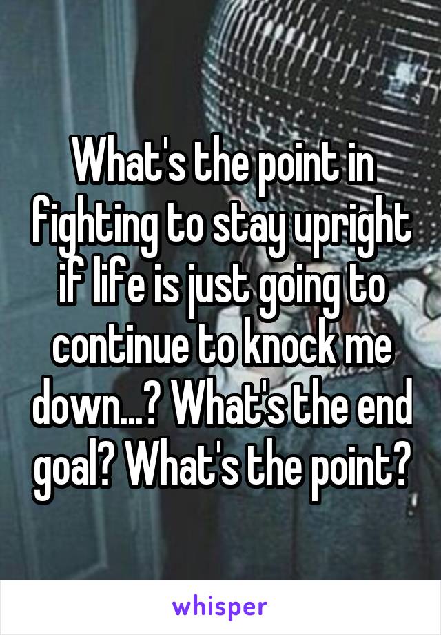 What's the point in fighting to stay upright if life is just going to continue to knock me down...? What's the end goal? What's the point?