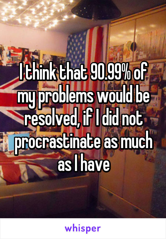 I think that 90.99% of my problems would be resolved, if I did not procrastinate as much as I have