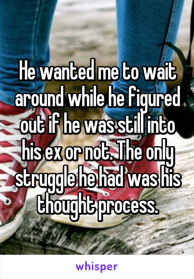 He wanted me to wait around while he figured out if he was still into his ex or not. The only struggle he had was his thought process.