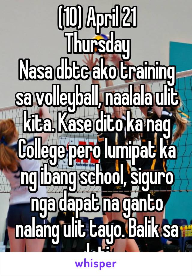 (10) April 21
Thursday
Nasa dbtc ako training sa volleyball, naalala ulit kita. Kase dito ka nag College pero lumipat ka ng ibang school, siguro nga dapat na ganto nalang ulit tayo. Balik sa dati.