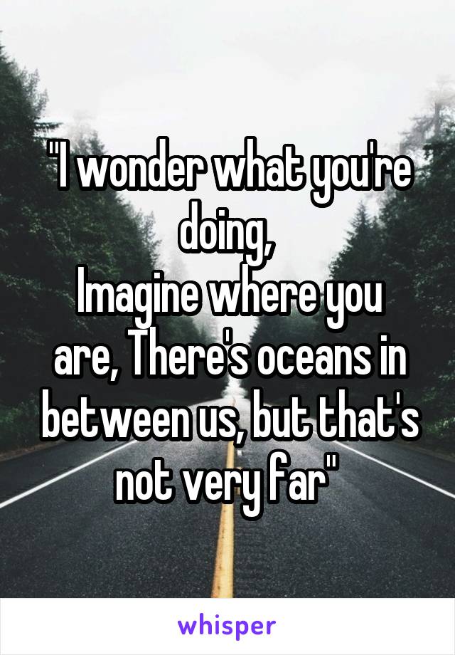 "I wonder what you're doing, 
Imagine where you are, There's oceans in between us, but that's not very far" 