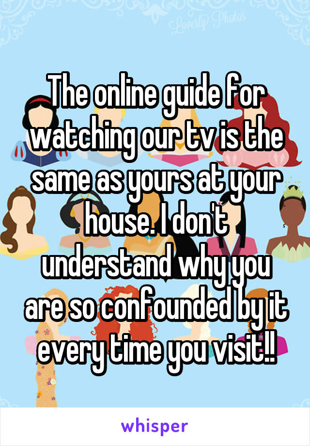 The online guide for watching our tv is the same as yours at your house. I don't understand why you are so confounded by it every time you visit!!