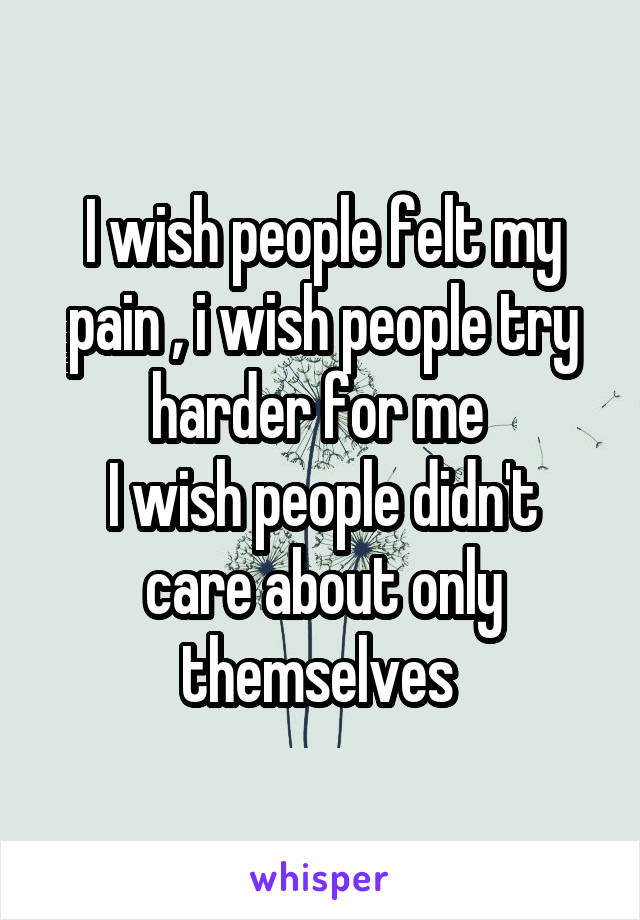 I wish people felt my pain , i wish people try harder for me 
I wish people didn't care about only themselves 