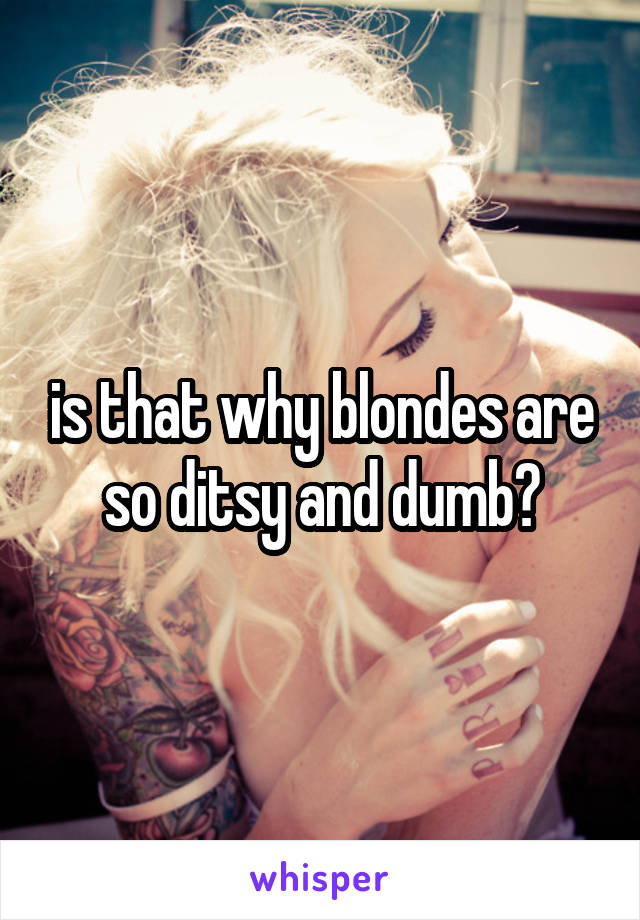is that why blondes are so ditsy and dumb?