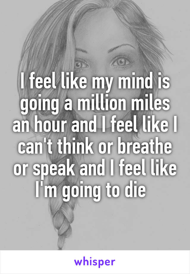 I feel like my mind is going a million miles an hour and I feel like I can't think or breathe or speak and I feel like I'm going to die  