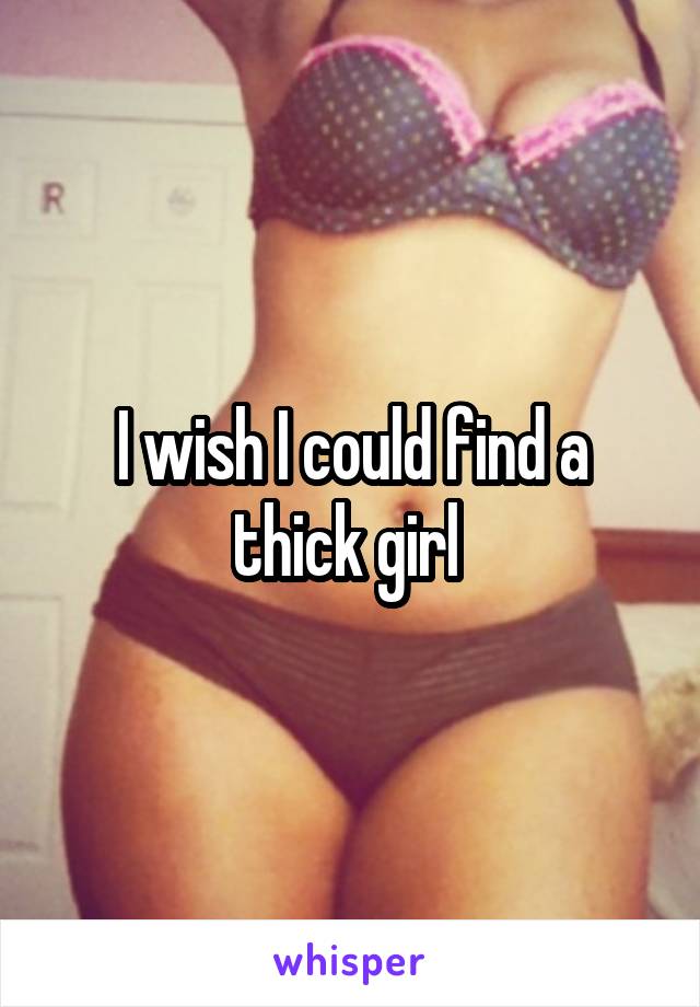 I wish I could find a thick girl 