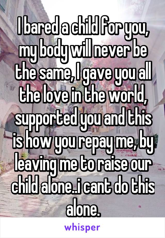 I bared a child for you, my body will never be the same, I gave you all the love in the world, supported you and this is how you repay me, by leaving me to raise our child alone..i cant do this alone.